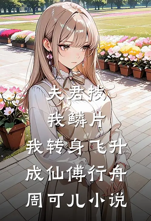 夫君拔我鳞片，我转身飞升成仙傅行舟周可儿小说