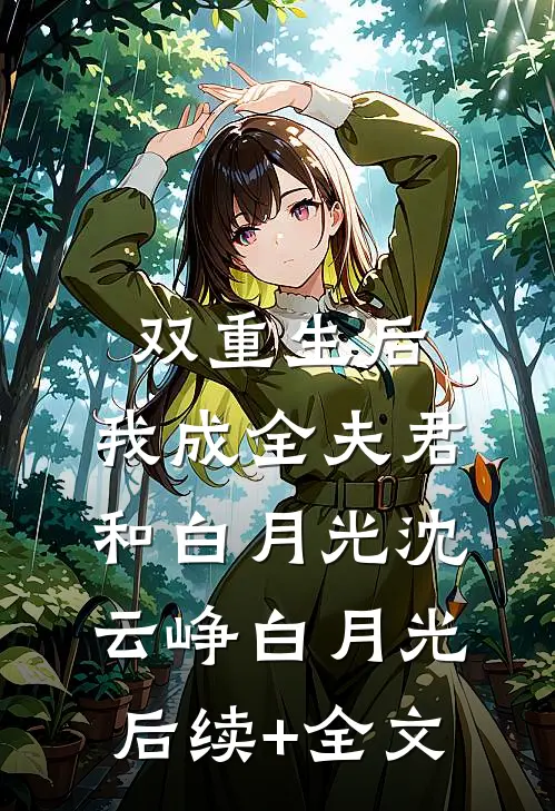 双重生后，我成全夫君和白月光沈云峥白月光后续+全文