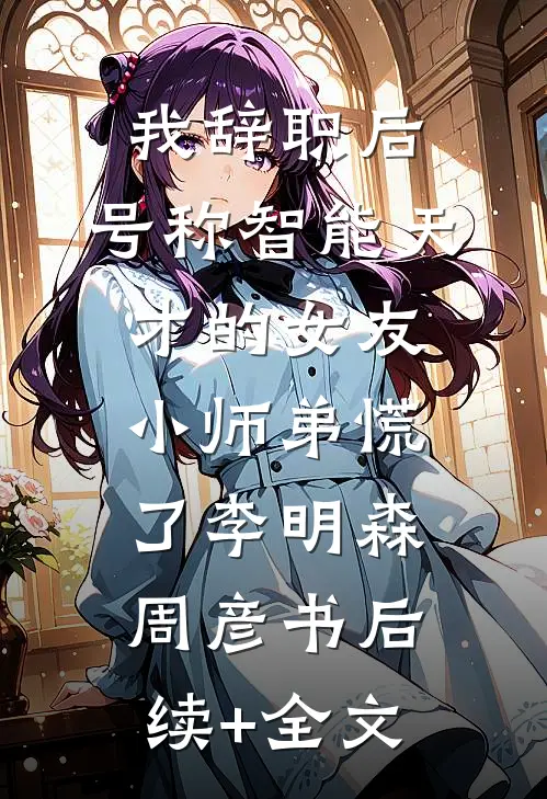 我辞职后，号称智能天才的女友小师弟慌了李明森周彦书后续+全文