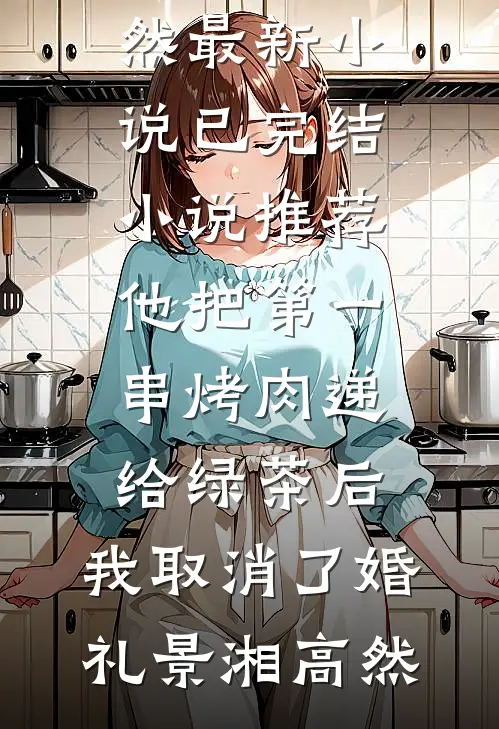 他把第一串烤肉递给绿茶后，我取消了婚礼景湘高然最新小说_已完结小说推荐他把第一串烤肉递给绿茶后，我取消了婚礼景湘高然
