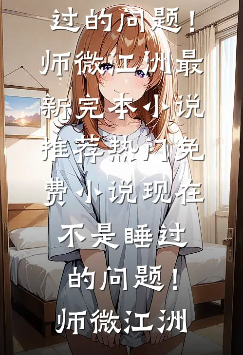 现在不是睡过的问题！师微江洲最新完本小说推荐_热门免费小说现在不是睡过的问题！师微江洲