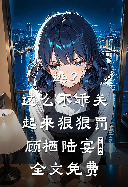 逃？这么不乖关起来狠狠罚顾栖陆宴俢全文免费