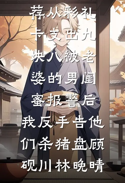 从彩礼卡支出九块八被老婆的男闺蜜报警后，我反手告他们杀猪盘(顾砚川林晚晴)免费阅读完整版小说_最新好看小说推荐从彩礼卡支出九块八被老婆的男闺蜜报警后，我反手告他们杀猪盘(顾砚川林晚晴)
