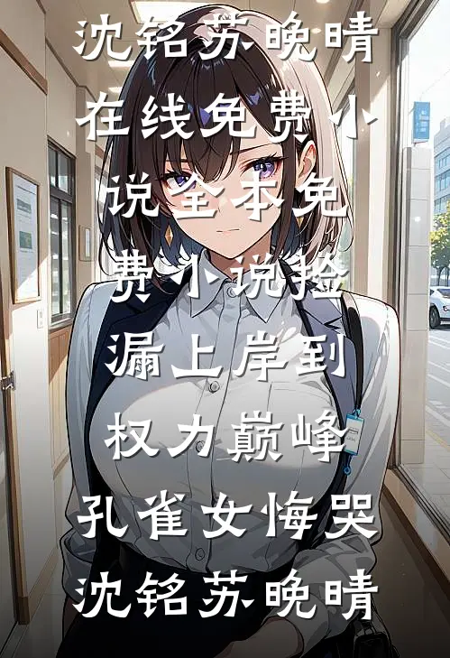 捡漏上岸到权力巅峰，孔雀女悔哭沈铭苏晚晴在线免费小说_全本免费小说捡漏上岸到权力巅峰，孔雀女悔哭(沈铭苏晚晴)