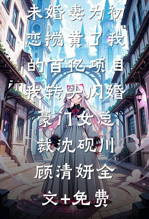 未婚妻为初恋搅黄了我的百亿项目，我转头闪婚豪门女总裁沈砚川顾清妍全文+免费
