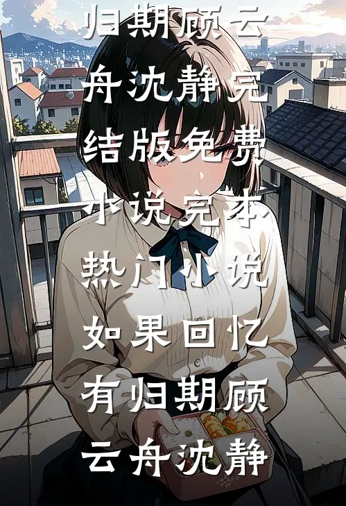 如果回忆有归期(顾云舟沈静)完结版免费小说_完本热门小说如果回忆有归期(顾云舟沈静)