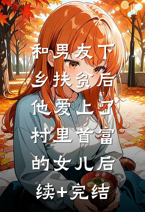 和男友下乡扶贫后，他爱上了村里首富的女儿后续+完结