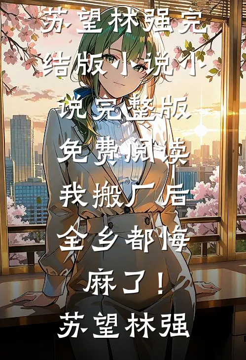 我搬厂后，全乡都悔麻了！苏望林强完结版小说_小说完整版免费阅读我搬厂后，全乡都悔麻了！(苏望林强)