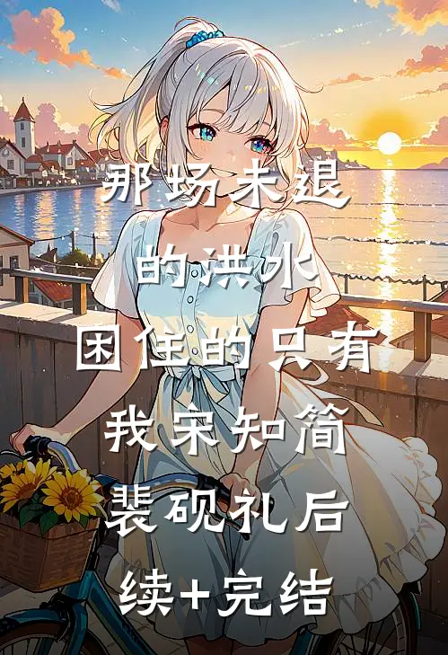 那场未退的洪水，困住的只有我宋知简裴砚礼后续+完结