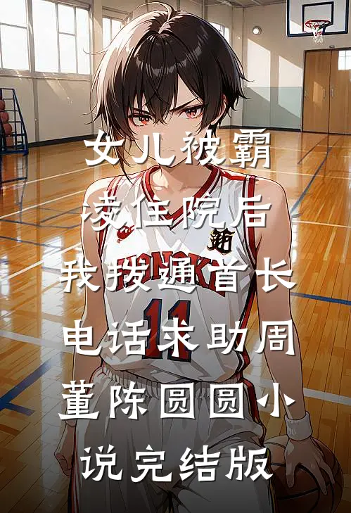 女儿被霸凌住院后，我拨通首长电话求助周董陈圆圆小说完结版