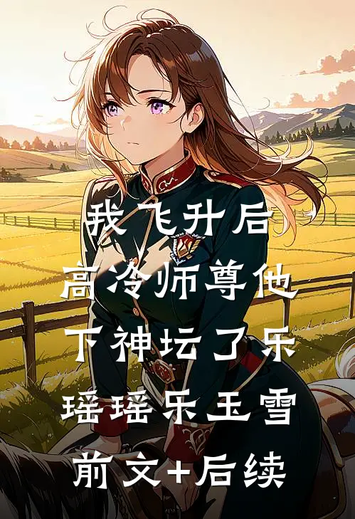 我飞升后，高冷师尊他下神坛了乐瑶瑶乐玉雪前文+后续