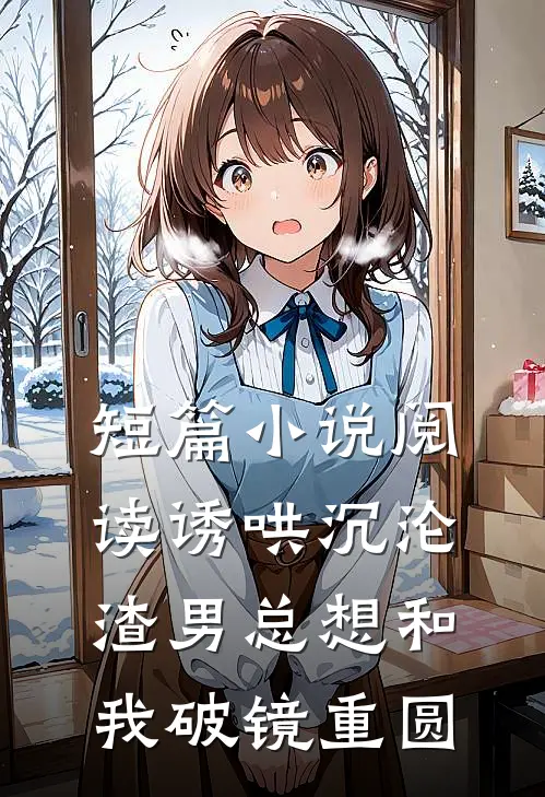 短篇小说阅读诱哄沉沦：渣男总想和我破镜重圆