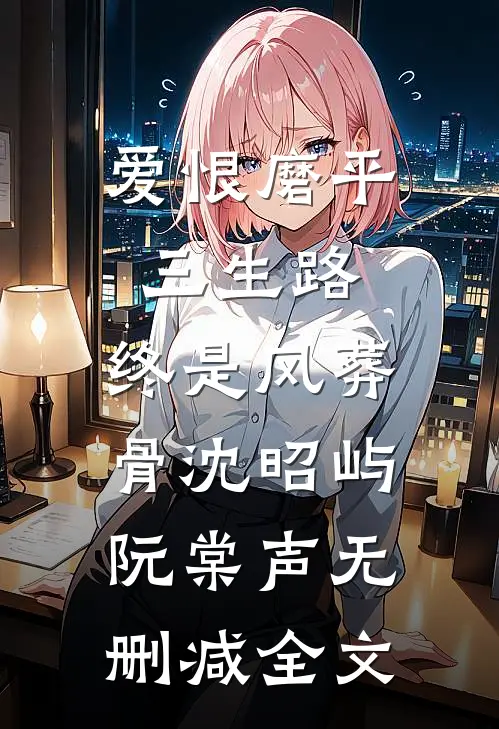 爱恨磨平三生路，终是风葬骨沈昭屿阮棠声无删减全文