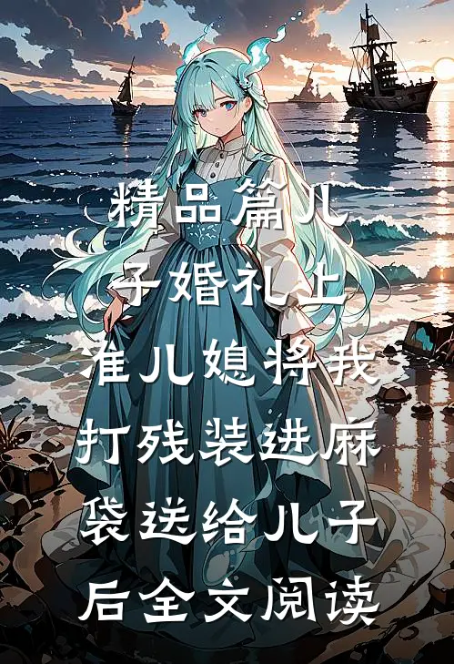 精品篇儿子婚礼上，准儿媳将我打残装进麻袋送给儿子后全文阅读