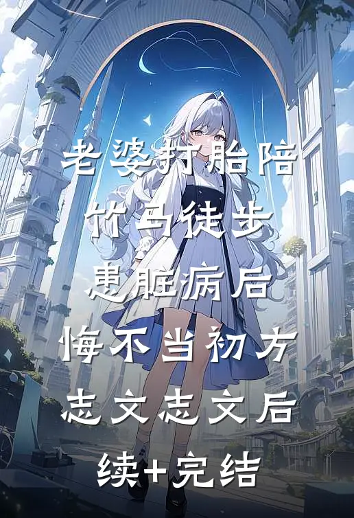 老婆打胎陪竹马徒步患脏病后，悔不当初方志文志文后续+完结