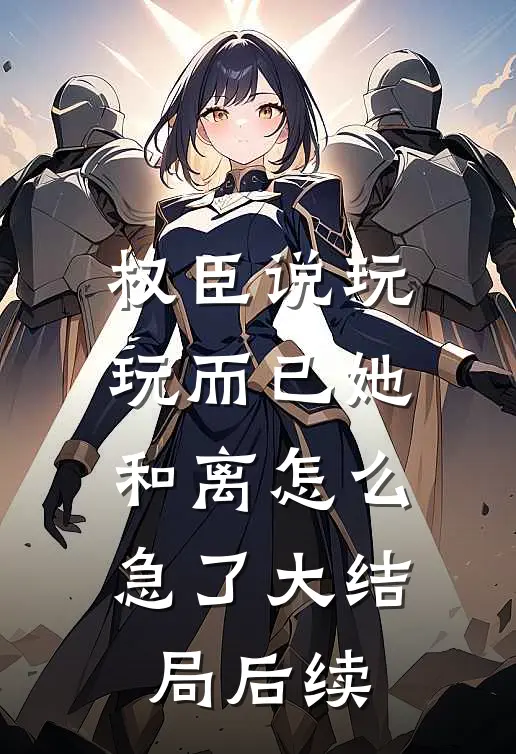 权臣说玩玩而已她和离怎么急了大结局后续