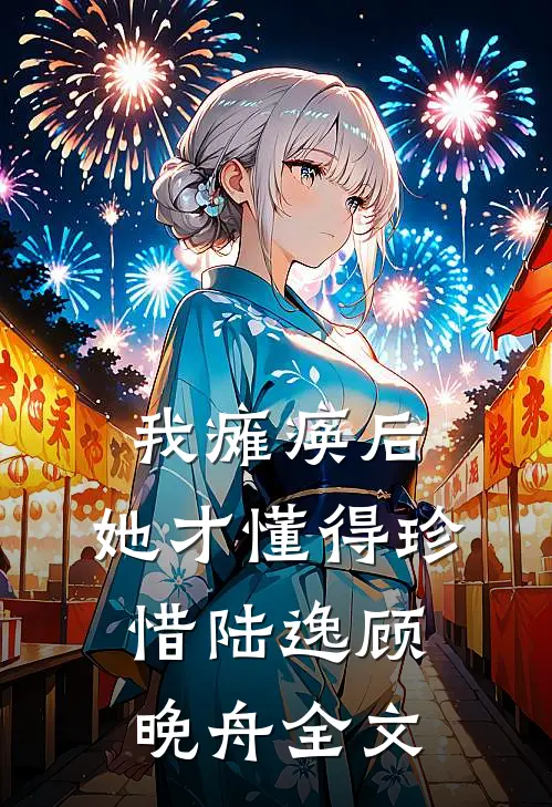 我瘫痪后，她才懂得珍惜陆逸顾晚舟全文