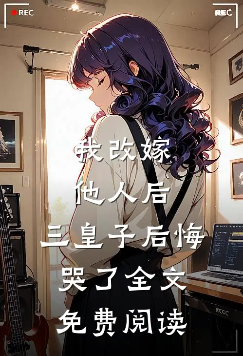 我改嫁他人后,三皇子后悔哭了全文免费阅读无弹窗